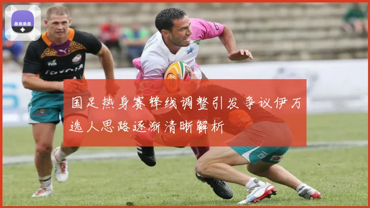 国足热身赛锋线调整引发争议伊万选人思路逐渐清晰解析